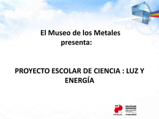 El Museo de los Metales
presenta:
PROYECTO ESCOLAR DE CIENCIA : LUZ Y
ENERGÍA
 