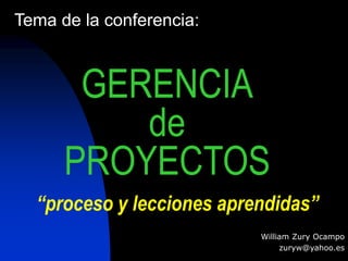 GERENCIA 
de 
PROYECTOS 
William Zury Ocampo 
zuryw@yahoo.es 
Tema de la conferencia: 
“proceso y lecciones aprendidas” 
 