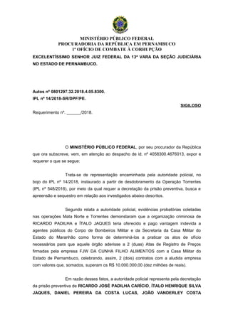 MINISTÉRIO PÚBLICO FEDERAL
PROCURADORIA DA REPÚBLICA EM PERNAMBUCO
1º OFÍCIO DE COMBATE À CORRUPÇÃO
EXCELENTÍSSIMO SENHOR JUIZ FEDERAL DA 13ª VARA DA SEÇÃO JUDICIÁRIA
NO ESTADO DE PERNAMBUCO.
Autos nº 0801297.32.2018.4.05.8300.
IPL nº 14/2018-SR/DPF/PE.
SIGILOSO
Requerimento nº. ______/2018.
O MINISTÉRIO PÚBLICO FEDERAL, por seu procurador da República
que ora subscreve, vem, em atenção ao despacho de id. nº 4058300.4676013, expor e
requerer o que se segue:
Trata-se de representação encaminhada pela autoridade policial, no
bojo do IPL nº 14/2018, instaurado a partir de desdobramento da Operação Torrentes
(IPL nº 548/2016), por meio da qual requer a decretação da prisão preventiva, busca e
apreensão e sequestro em relação aos investigados abaixo descritos.
Segundo relata a autoridade policial, evidências probatórias coletadas
nas operações Mata Norte e Torrentes demonstaram que a organização criminosa de
RICARDO PADILHA e ÍTALO JAQUES teria oferecido e pago vantagem indevida a
agentes públicos do Corpo de Bombeiros Militar e da Secretaria da Casa Militar do
Estado do Maranhão como forma de determiná-los a praticar os atos de ofício
necessários para que aquele órgão aderisse a 2 (duas) Atas de Registro de Preços
firmadas pela empresa FJW DA CUNHA FILHO ALIMENTOS com a Casa Militar do
Estado de Pernambuco, celebrando, assim, 2 (dois) contratos com a aludida empresa
com valores que, somados, superam os R$ 10.000.000,00 (dez milhões de reais).
Em razão desses fatos, a autoridade policial representa pela decretação
da prisão preventiva de RICARDO JOSÉ PADILHA CARÍCIO, ÍTALO HENRIQUE SILVA
JAQUES, DANIEL PEREIRA DA COSTA LUCAS, JOÃO VANDERLEY COSTA
 