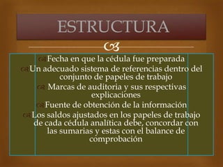 
Fecha en que la cédula fue preparada
Un adecuado sistema de referencias dentro del
conjunto de papeles de trabajo
 Marcas de auditoria y sus respectivas
explicaciones
Fuente de obtención de la información
Los saldos ajustados en los papeles de trabajo
de cada cédula analítica debe, concordar con
las sumarias y estas con el balance de
comprobación
ESTRUCTURA
 