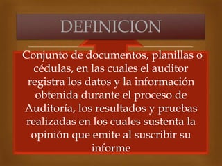 
DEFINICION
Conjunto de documentos, planillas o
cédulas, en las cuales el auditor
registra los datos y la información
obtenida durante el proceso de
Auditoría, los resultados y pruebas
realizadas en los cuales sustenta la
opinión que emite al suscribir su
informe
 