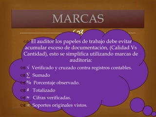 
 El auditor los papeles de trabajo debe evitar
acumular exceso de documentación, (Calidad Vs
Cantidad), esto se simplifica utilizando marcas de
auditoria:
 √ Verificado y cruzado contra registros contables.
 ∑ Sumado
 % Porcentaje observado.
 ₫ Totalizado
 ≈ Cifras verificadas.
 ∞ Soportes originales vistos.
MARCAS
 