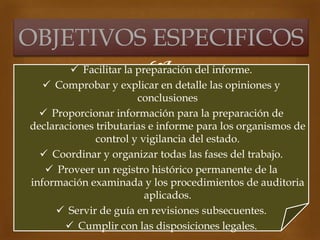  Facilitar la preparación del informe.
 Comprobar y explicar en detalle las opiniones y
conclusiones
 Proporcionar información para la preparación de
declaraciones tributarias e informe para los organismos de
control y vigilancia del estado.
 Coordinar y organizar todas las fases del trabajo.
 Proveer un registro histórico permanente de la
información examinada y los procedimientos de auditoria
aplicados.
 Servir de guía en revisiones subsecuentes.
 Cumplir con las disposiciones legales.
OBJETIVOS ESPECIFICOS
 