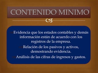 
Evidencia que los estados contables y demás
información están de acuerdo con los
registros de la empresa.
Relación de los pasivos y activos,
demostrando evidencia.
Análisis de las cifras de ingresos y gastos.
CONTENIDO MINIMO
 