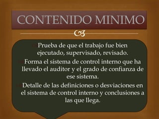 
Prueba de que el trabajo fue bien
ejecutado, supervisado, revisado.
Forma el sistema de control interno que ha
llevado el auditor y el grado de confianza de
ese sistema.
Detalle de las definiciones o desviaciones en
el sistema de control interno y conclusiones a
las que llega.
CONTENIDO MINIMO
 