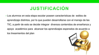 • Los alumnos en esta etapa escolar poseen características de estilos de
aprendizaje distintos, por lo que pueden desarrollarse con el manejo de las
TIC, a partir de esto se decide integrar diversos contenidos de enseñanza y
apoyo académico para alcanzar los aprendizajes esperados de acuerdo a
los lineamientos del plan
 