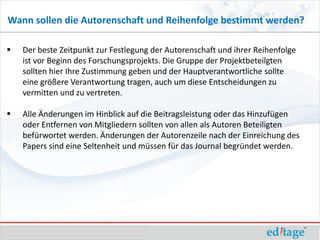 Wann sollen die Autorenschaft und Reihenfolge bestimmt werden?

   Der beste Zeitpunkt zur Festlegung der Autorenschaft und ihrer Reihenfolge
    ist vor Beginn des Forschungsprojekts. Die Gruppe der Projektbeteilgten
    sollten hier Ihre Zustimmung geben und der Hauptverantwortliche sollte
    eine größere Verantwortung tragen, auch um diese Entscheidungen zu
    vermitten und zu vertreten.

   Alle Änderungen im Hinblick auf die Beitragsleistung oder das Hinzufügen
    oder Entfernen von Mitgliedern sollten von allen als Autoren Beteiligten
    befürwortet werden. Änderungen der Autorenzeile nach der Einreichung des
    Papers sind eine Seltenheit und müssen für das Journal begründet werden.
 
