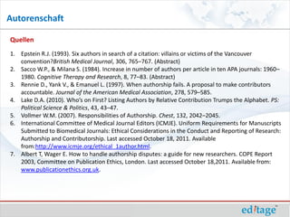 Autorenschaft

Quellen
1. Epstein R.J. (1993). Six authors in search of a citation: villains or victims of the Vancouver
   convention?British Medical Journal, 306, 765–767. (Abstract)
2. Sacco W.P., & Milana S. (1984). Increase in number of authors per article in ten APA journals: 1960–
   1980. Cognitive Therapy and Research, 8, 77–83. (Abstract)
3. Rennie D., Yank V., & Emanuel L. (1997). When authorship fails. A proposal to make contributors
   accountable. Journal of the American Medical Association, 278, 579–585.
4. Lake D.A. (2010). Who’s on First? Listing Authors by Relative Contribution Trumps the Alphabet. PS:
   Political Science & Politics, 43, 43–47.
5. Vollmer W.M. (2007). Responsibilities of Authorship. Chest, 132, 2042–2045.
6. International Committee of Medical Journal Editors (ICMJE). Uniform Requirements for Manuscripts
   Submitted to Biomedical Journals: Ethical Considerations in the Conduct and Reporting of Research:
   Authorship and Contributorship. Last accessed October 18, 2011. Available
   from:http://www.icmje.org/ethical_1author.html.
7. Albert T, Wager E. How to handle authorship disputes: a guide for new researchers. COPE Report
   2003, Committee on Publication Ethics, London. Last accessed October 18,2011. Available from:
   www.publicationethics.org.uk.
 