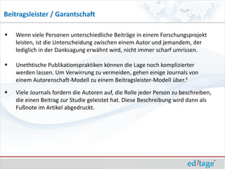 Beitragsleister / Garantschaft

   Wenn viele Personen unterschiedliche Beiträge in einem Forschungsprojekt
    leisten, ist die Unterscheidung zwischen einem Autor und jemandem, der
    lediglich in der Danksagung erwähnt wird, nicht immer scharf umrissen.

   Unethtische Publikationspraktiken können die Lage noch komplizierter
    werden lassen. Um Verwirrung zu vermeiden, gehen einige Journals von
    einem Autorenschaft-Modell zu einem Beitragsleister-Modell über.3
   Viele Journals fordern die Autoren auf, die Rolle jeder Person zu beschreiben,
    die einen Beitrag zur Studie geleistet hat. Diese Beschreibung wird dann als
    Fußnote im Artikel abgedruckt.
 