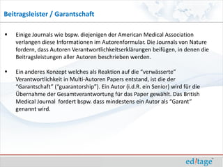 Beitragsleister / Garantschaft

   Einige Journals wie bspw. diejenigen der American Medical Association
    verlangen diese Informationen im Autorenformular. Die Journals von Nature
    fordern, dass Autoren Verantwortlichkeitserklärungen beifügen, in denen die
    Beitragsleistungen aller Autoren beschrieben werden.

   Ein anderes Konzept welches als Reaktion auf die “verwässerte”
    Verantwortlichkeit in Multi-Autoren Papers entstand, ist die der
    “Garantschaft” (“guarantorship”). Ein Autor (i.d.R. ein Senior) wird für die
    Übernahme der Gesamtverantwortung für das Paper gewählt. Das British
    Medical Journal fordert bspw. dass mindestens ein Autor als “Garant”
    genannt wird.
 