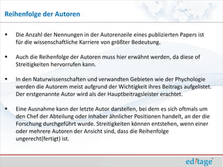 Reihenfolge der Autoren

   Die Anzahl der Nennungen in der Autorenzeile eines publizierten Papers ist
    für die wissenschaftliche Karriere von größter Bedeutung.

   Auch die Reihenfolge der Autoren muss hier erwähnt werden, da diese of
    Streitigkeiten hervorrufen kann.

   In den Naturwissenschaften und verwandten Gebieten wie der Phychologie
    werden die Autorem meist aufgrund der Wichtigkeit ihres Beitrags aufgelistet.
    Der erstgenannte Autor wird als der Hauptbeitragsleister erachtet.

   Eine Ausnahme kann der letzte Autor darstellen, bei dem es sich oftmals um
    den Chef der Abteilung oder Inhaber ähnlicher Positionen handelt, an der die
    Forschung durchgeführt wurde. Streitigkeiten können entstehen, wenn einer
    oder mehrere Autoren der Ansicht sind, dass die Reihenfolge
    ungerecht(fertigt) ist.
 
