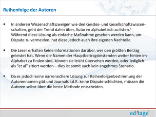 Reihenfolge der Autoren

   In anderen Wissenschaftszweigen wie den Geistes- und Gesellschaftswissen-
    schaften, geht der Trend dahin über, Autoren alphabetisch zu listen.4
    Während diese Lösung als einfache Maßnahme gesehen werden kann, um
    Dispute zu vermeiden, hat diese jedoch auch ihre eigenen Nachteile.

   Die Leser erhalten keine Informationen darüber, wer den größten Beitrag
    geleistet hat. Wenn die Namen der Hauptbeitragsleistenden weiter hinten im
    Alphabet zu finden sind, können sie leicht übersehen werden, oder lediglich
    als “et al” zitiert werden – dies ist somit auch kein angehmes Szenario.

   Da es jedoch keine narrensichere Lösung zur Reihenfolgenbestimmung der
    Autorennamen gibt und Journals i.d.R. keine Dispute schlichten, müssen die
    Autoren selbst über die beste Methode entscheiden.
 