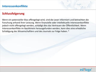 Interessenkonflikte

Schlussfolgerung
Wenn ein potenzieller Bias offengelegt wird, sind die Leser informiert und betrachten die
Forschung anhand ihrer Leistung. Wenn finanzielle oder intellektuelle Interessenkonflikte
jedoch nicht offengelegt werden, schädigt dies das Vertrauen der Öffentlichkeit. Wenn
Interessenkonflikte im Nachhinein herausgefunden werden, kann dies eine erhebliche
Schädigung des Wissenschaftlers und des Journals zur Folge haben. 6
 