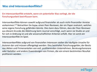 Was sind Interessenkonflikte?

Ein Interessenkonflikt entsteht, wenn ein potentieller Bias vorliegt, der die
Forschungsarbeit beeinflussen kann.

Interssenkonflikte können sowohl aufgrund finanzieller als auch nicht-finanzieller Anreize
vorkommen.2,3 Betrachten Sie bspw. einen Peer-Reviewer, der ein Paper evaluiert, welches
seine eigene Forschung gefährden könnte. Dies kann dazu führen, dass der Peer-Reviewer
aus diesem Grunde die Ablehnung beim Journal vorschlägt, auch wenn sie Studie an und
für sich in Ordnung ist und alle wissenschaftlichen Kriterien erfüllt. Hier ist somit ein
Interessenkonflikt im Spiel.

Interessenkonflikte aufgrund von finanziellen Interessen stellen die häufigste Ursache für
Autoren dar und müssen offengelegt werden. Dies beinhaltet Forschungsgelder, der Besitz
von Aktien und Firmenanteilen von evtl. profitierenden Unternehmen, Beratungshonorare
oder Gehälter und andere Zuwendungen von Firmen, die von einem bestimmten Resultat
profitieren würden.
 