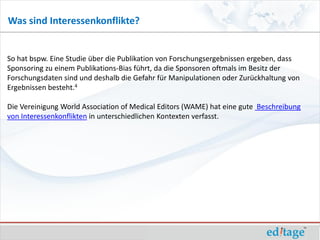 Was sind Interessenkonflikte?


So hat bspw. Eine Studie über die Publikation von Forschungsergebnissen ergeben, dass
Sponsoring zu einem Publikations-Bias führt, da die Sponsoren oftmals im Besitz der
Forschungsdaten sind und deshalb die Gefahr für Manipulationen oder Zurückhaltung von
Ergebnissen besteht.4

Die Vereinigung World Association of Medical Editors (WAME) hat eine gute Beschreibung
von Interessenkonflikten in unterschiedlichen Kontexten verfasst.
 