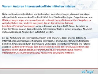 Warum Autoren Interessenkonflikte mitteilen müssen

Nahezu alle wissenschaftlichen und technischen Journals verlangen, dass Autoren akute
oder potezielle Interessenkonflikte hinsichtlich Ihrer Studie offen legen. Einige Journals wie
JAMA verlangen sogar von den Autoren ein unterzeichnetes Dokument über “Angaben zu
wirtschaftlichen oder anderen Interessen der an der klinischen Prüfung
beteiligten Personen“ vorzulegen. Andere Journals wie bspw. BMC Cancer bestehen in
Ihren Richtlinien darauf, dass potenzielle Interessenkonflikte in einem separaten Abschnitt
im Manuskript und Anschreiben aufgeführt werden.

Bei der Aufführung von Interessenkonflikten wird erwartet, dass Forscher detaillierte
Informationen über relevante finanzielle Interessen, Forschungsförderungen, finanzielle
Beihilfen, Finanzierung durch die Industrie und andere intellektuelle Vorteile wie Patente
angeben. Zudem wird verlangt, dass die Forscher die Rolle der Forschungsförderer oder
Sponsoren beim Studiendesign, der Durchführung, der Datenerhebung, Analyse,
Interpretation, Manuskriptverfassung, Review und Bewilligung mitteilen.
 