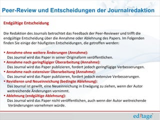 Peer-Review und Entscheidungen der Journalredaktion

Endgültige Entscheidung

Die Redaktion des Journals betrachtet das Feedback der Peer-Reviewer und trifft die
endgültige Entscheidung über die Annahme oder Ablehnung des Papers. Im Folgenden
finden Sie einige der häufigsten Entscheidungen, die getroffen werden:

• Annahme ohne weitere Änderungen (Annahme):
  Das Journal wird das Paper in seiner Originaform veröffentlichen.
• Annahme nach geringfügiger Überarbeitung (Annahme):
  Das Journal wird das Paper publizieren, fordert jedoch geringfügige Verbesserungen.
• Annahme nach extensiver Überarbeitung (Annahme):
  Das Journal wird das Paper publizieren, fordert jedoch extensive Verbesserungen.
• Revidieren und Neueinreichung (bedingte Ablehnung):
  Das Journal ist gewillt, eine Neueinreichung in Erwägung zu ziehen, wenn der Autor
  weitreichende Änderungen vornimmt.
• Ablehnung (endgültige Ablehnung):
  Das Journal wird das Paper nicht veröffentlichen, auch wenn der Autor weitreichende
   Veränderungen vornehmen würde.
 