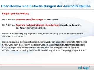 Peer-Review und Entscheidungen der Journalredaktion

Endgültige Entscheidung

Die 1. Option: Annahme ohne Änderungen ist sehr selten.

Die 2. Option: Annahme nach geringfügiger Überarbeitung ist das beste Resultat,
               das Autoren erhoffen können.

Wenn das Paper endgültig abgelehnt wird, macht es wenig Sinn, es im selben Journal
nochmals zu versuchen.

Wenn das Journal die Publikation ledigich mit vorbehalt abgelehnt (bedingte Ablehnung)
hätte, wäre es in dieser Form mitgeteilt worden. Eine endgültige Ablehnung bedeutet,
dass das Paper nicht den Qualitätsstandards oder den Fachgebieten des Journals
entspricht und auch nach gründlicher Überarbeitung nicht in Erwägung gezogen würde.
 