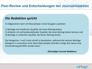 Peer-Review und Entscheidungen der Journalredaktion


  Die Redaktion spricht
  Im Allgemeinen kann ich Manuskripte in drei Gruppen zuordnen:

  1) Beiträge mit exzellenter Qualität, die einen Beitrag leisten.
  2) Arbeiten mit zufriendenstellender Qualität, die einen Beitrag leisten können und
  3) Beiträge in schlechter Qualität, die keinen Beitrag leisten.

  Die Kategorien 1 und 3 sind schnell zu bearbeiten, während die meisten Beiträge
  Kategorie 2 zuzuordnen sind. Diese Manuskripte erfordern einige Zeit, bevor eine
  Entscheidung getroffen werden kann. 7

                                              - Ehemaliger Journal Redakteur
 