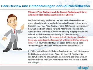 Peer-Review und Entscheidungen der Journalredaktion
               Stimmen Peer-Reviewer und die Journal-Redaktion mit ihren
               Ansichten über das Mansukript immer überein?

               Die Entscheidungsmethoden der Journal-Redaktion können
               unterschiedlich sein: manche lehnen das Manuskript ab, wenn
               lediglich einer der Peer-Reviewer eine Ablehnung vorgeschlagen
               hat, während sich andere für eine Ablehnung entscheiden,
               wenn sich die Mehrheit für eine Ablehnung ausgesprochen hat,
               oder sich alle Reviewer einstimmig für die Ablehnung
               ausgesprochen haben. Es kommt jedoch häufig vor, dass Peer-
               Reviewer über dasselbe Manuskript unterschiedlicher Meinung
               sind.8,9 Ein Journal Redakteur ist sogar der Meinung, dass
               “Einstimmigkeit zwischen Reviewern eine Seltenheit ist.”10

               In Fällen mit widersprüchlichem Feedback kann sich die Journal-
               Redaktion entscheiden, das Paper an einen 3. Reviewer zu
               senden, bevor eine endgültige Entscheidung getroffen wird. In
               solchen Fällen dauert der Peer-Review Prozess für die Autoren
               noch länger.
 