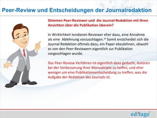 Peer-Review und Entscheidungen der Journalredaktion
               Stimmen Peer-Reviewer und die Journal-Redaktion mit ihren
               Ansichten über die Publikation überein?

               In Wirklichkeit tendieren Reviewer eher dazu, eine Annahme
               als eine Ablehnung vorzuschlagen.10 Somit enstcheidet sich die
               Journal Redaktion oftmals dazu, ein Paper ebzulehnen, obwohl
               es von den Peer-Reviewern eigentlich zur Publikation
               vorgeschlagen wurde.

               Das Peer-Review Verfahren ist eigentlich dazu gedacht, Autoren
               bei der Verbesserung ihrer Manuskripte zu helfen, und eher
               weniger um eine Publikationsentscheidung zu treffen, was die
               Aufgabe der Redaktion des Journals ist.
 
