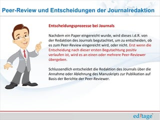 Peer-Review und Entscheidungen der Journalredaktion

               Entscheidungsprozesse bei Journals

               Nachdem ein Paper eingereicht wurde, wird dieses i.d.R. von
               der Redaktion des Journals begutachtet, um zu entscheiden, ob
               es zum Peer-Review eingereicht wird, oder nicht. Erst wenn die
               Entscheidung nach dieser ersten Begutachtung positiv
               verlaufen ist, wird es an einen oder mehrere Peer-Reviewer
               übergeben.

               Schlussendlich entscheidet die Redaktion des Journals über die
               Annahme oder Ablehnung des Manuskripts zur Publikation auf
               Basis der Berichte der Peer-Reviewer.
 