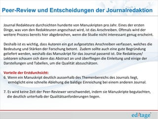 Peer-Review und Entscheidungen der Journalredaktion

Journal Redakteure durchsichten hunderte von Manuskripten pro Jahr. Eines der ersten
Dinge, was von den Redakteuren angeschaut wird, ist das Anschreiben. Oftmals wird der
weitere Prozess bereits hier abgebrochen, wenn die Studie nicht interessant genug erscheint.

Deshalb ist es wichtig, dass Autoren ein gut aufgesetztes Anschreiben verfassen, welches die
Bedeutung und Stärken der Forschung betont. Zudem sollte auch eine gute Begründung
geliefert werden, weshalb das Manuskript für das Journal passend ist. Die Redakteure/
Lektoren schauen sich dann das Abstract an und überfliegen die Einleitung und einige der
Darstellungen und Tabellen, um die Qualität abzuschätzen.

Vorteile der Erstdurchsicht:
6. Wenn ein Manuskript deutlich ausserhalb des Themenbereichs des Journals liegt,
   ermöglicht eine schnelle Ablehung die baldige Einreichung bei einem anderen Journal.

7. Es wird keine Zeit der Peer-Reviewer verschwendet, indem sie Manuskripte begutachten,
   die deutlich unterhalb der Qualitätsanforderungen liegen.
 