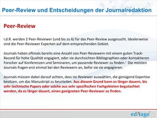 Peer-Review und Entscheidungen der Journalredaktion

Peer-Review

I.d.R. werden 2 Peer-Reviewer (und bis zu 6) für das Peer-Review ausgesucht. Idealerweise
sind die Peer-Reviewer Experten auf dem entsprechenden Gebiet.

Journals haben oftmals bereits eine Anzahl von Peer-Reviewern mit einem guten Track-
Record für hohe Qualität engagiert, oder sie durchsichten Bibliographien oder kontaktieren
Forscher auf Konferenzen und Seminaren, um passende Reviewer zu finden.1 Die meisten
Journals fragen erst einmal bei den Reviewern an, befor sie sie engagieren.

Journals müssen dabei darauf achten, dass sie Reviewer auswählen, die genügend Expertise
besitzen, um das Manuskript zu beurteilen. Aus diesem Grund kann es länger dauern, bis
sehr technische Papers oder solche aus sehr spezifischen Fachgebieten begutachtet
werden, da es länger dauert, einen geeigneten Peer-Reviewer zu finden.
 
