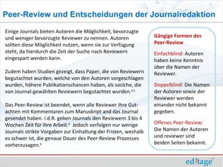 Peer-Review und Entscheidungen der Journalredaktion

Einige Journals bieten Autoren die Möglichkeit, bevorzugte
und weniger bevorzugte Reviewer zu nennen. Autoren              Gängige Formen des
sollten diese Möglichkeit nutzen, wenn sie zur Verfügung        Peer-Review
steht, da hierdurch die Zeit der Suche nach Reviewern           Einfachblind: Autoren
eingespart werden kann.                                         haben keine Kenntnis
                                                                über die Namen der
Zudem haben Studien gezeigt, dass Paper, die von Reviewern      Reviewer.
begutachtet wurden, welche von den Autoren vorgeschlagen
wurden, höhere Publikationschancen haben, als soclche, die      Doppelblind: Die Namen
von Journal-gewählten Reviewern begutachtet wurden.4,5          der Autoren sowie der
                                                                Reviewer werden
Das Peer-Review ist beendet, wenn alle Reviewer ihre Gut-       einander nicht bekannt
achten mit Kommentaren zum Manuskript and das Journal           gegeben.
gesendet haben. I.d.R. geben Journals den Reviewern 3 bis 4
Wochen Zeit für ihre Arbeit.6 Jedoch verfolgen nur wenige       Offenes Peer-Review:
Journals strikte Vorgaben zur Einhaltung der Fristen, weshalb   Die Namen der Autoren
es schwer ist, die genaue Dauer des Peer-Review Prozesses       und reviewer sind
vorherzusagen.6                                                 beiden Seiten bekannt.
 