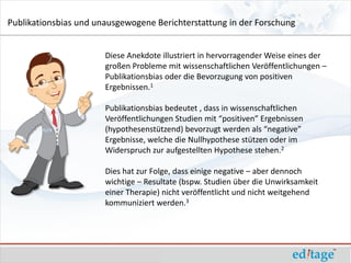 Publikationsbias und unausgewogene Berichterstattung in der Forschung


                       Diese Anekdote illustriert in hervorragender Weise eines der
                       großen Probleme mit wissenschaftlichen Veröffentlichungen –
                       Publikationsbias oder die Bevorzugung von positiven
                       Ergebnissen.1

                       Publikationsbias bedeutet , dass in wissenschaftlichen
                       Veröffentlichungen Studien mit “positiven” Ergebnissen
                       (hypothesenstützend) bevorzugt werden als “negative”
                       Ergebnisse, welche die Nullhypothese stützen oder im
                       Widerspruch zur aufgestellten Hypothese stehen.2

                       Dies hat zur Folge, dass einige negative – aber dennoch
                       wichtige – Resultate (bspw. Studien über die Unwirksamkeit
                       einer Therapie) nicht veröffentlicht und nicht weitgehend
                       kommuniziert werden.3
 