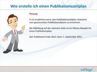 Wie erstelle ich einen Publikationszeitplan
          Planung

          Es ist empfehlenswert, den Publikationszeitplan rückwärts
          vom gewünschten Publikationsdatum zu errechnen.

          Die Abbildung auf der nächsten Seite ist ein fiktives Beispiel für
          einen Publikationsplan.

          Ziel: Publikation Ende 2012; Start: 1. September 2011.
 