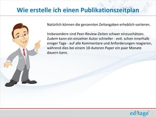 Wie erstelle ich einen Publikationszeitplan
          Natürlich können die genannten Zeitangaben erheblich variieren.

          Insbesondere sind Peer-Review-Zeiten schwer einzuschätzen.
          Zudem kann ein einzelner Autor schneller - evtl. schon innerhalb
          einiger Tage - auf alle Kommentare und Anforderungen reagieren,
          während dies bei einem 10-Autoren Paper ein paar Monate
          dauern kann.
 