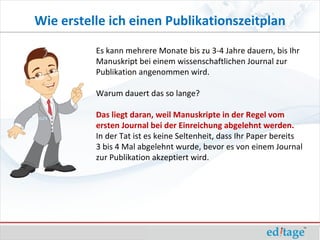Wie erstelle ich einen Publikationszeitplan
          Es kann mehrere Monate bis zu 3-4 Jahre dauern, bis Ihr
          Manuskript bei einem wissenschaftlichen Journal zur
          Publikation angenommen wird.

          Warum dauert das so lange?

          Das liegt daran, weil Manuskripte in der Regel vom
          ersten Journal bei der Einreichung abgelehnt werden.
          In der Tat ist es keine Seltenheit, dass Ihr Paper bereits
          3 bis 4 Mal abgelehnt wurde, bevor es von einem Journal
          zur Publikation akzeptiert wird.
 