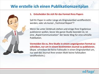 Wie erstelle ich einen Publikationszeitplan
          1. Entscheiden Sie sich für das Format Ihres Papers

          Soll Ihr Paper in voller Länge als Originalartikel veröffentlicht
          werden, oder als kurzer „Technical Report“?

          Wenn Sie unter Zeitdruck stehen und einige Ihrer Ergebnisse
          publizieren wollen, bevor die ganze Studie beendet ist, ist
          eine „Rapid Communication“ der beste Weg für eine schnelle
          Publikation.

          Vermeiden Sie es, Ihre Studie in einem ungeeigneten Format zu
          schreiben, nur um in einem bestimmten Journal zu publizieren.
          (Bspw. schreiben Sie keine Fallstudie in einen Originalartikel um,
          nur weil das Journal Ihrer ersten Wahl keine Fallstudien
          veröffentlicht.)
 