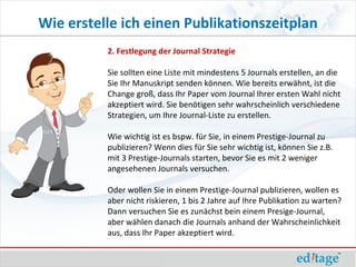 Wie erstelle ich einen Publikationszeitplan
          2. Festlegung der Journal Strategie

          Sie sollten eine Liste mit mindestens 5 Journals erstellen, an die
          Sie Ihr Manuskript senden können. Wie bereits erwähnt, ist die
          Change groß, dass Ihr Paper vom Journal Ihrer ersten Wahl nicht
          akzeptiert wird. Sie benötigen sehr wahrscheinlich verschiedene
          Strategien, um Ihre Journal-Liste zu erstellen.

          Wie wichtig ist es bspw. für Sie, in einem Prestige-Journal zu
          publizieren? Wenn dies für Sie sehr wichtig ist, können Sie z.B.
          mit 3 Prestige-Journals starten, bevor Sie es mit 2 weniger
          angesehenen Journals versuchen.

          Oder wollen Sie in einem Prestige-Journal publizieren, wollen es
          aber nicht riskieren, 1 bis 2 Jahre auf Ihre Publikation zu warten?
          Dann versuchen Sie es zunächst bein einem Presige-Journal,
          aber wählen danach die Journals anhand der Wahrscheinlichkeit
          aus, dass Ihr Paper akzeptiert wird.
 