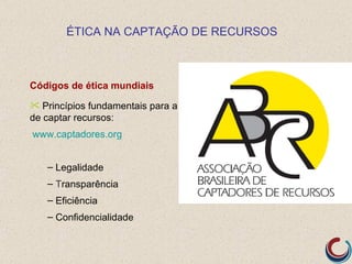 ÉTICA NA CAPTAÇÃO DE RECURSOS



Códigos de ética mundiais
 Princípios fundamentais para a tarefa
de captar recursos:
www.captadores.org


   – Legalidade
   – Transparência
   – Eficiência
   – Confidencialidade
 