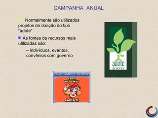 CAMPANHA ANUAL

 Normalmente são utilizados
projetos de doação do tipo
“adote”
   As fontes de recursos mais
utilizadas são:
   – indivíduos, eventos,
   convênios com governo
 