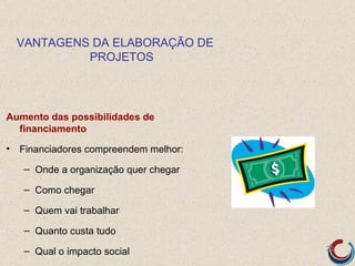VANTAGENS DA ELABORAÇÃO DE
           PROJETOS




Aumento das possibilidades de
  financiamento

• Financiadores compreendem melhor:

   – Onde a organização quer chegar

   – Como chegar

   – Quem vai trabalhar

   – Quanto custa tudo

   – Qual o impacto social            20
 