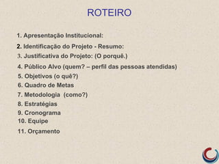 ROTEIRO

1. Apresentação Institucional:
2. Identificação do Projeto - Resumo:
3. Justificativa do Projeto: (O porquê.)
4. Público Alvo (quem? – perfil das pessoas atendidas)
5. Objetivos (o quê?)
6. Quadro de Metas
7. Metodologia (como?)
8. Estratégias
9. Cronograma
10. Equipe
11. Orçamento
 