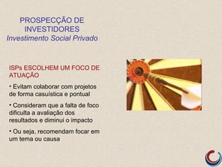 PROSPECÇÃO DE
     INVESTIDORES
Investimento Social Privado


ISPs ESCOLHEM UM FOCO DE
ATUAÇÃO
• Evitam colaborar com projetos
de forma casuística e pontual
• Consideram que a falta de foco
dificulta a avaliação dos
resultados e diminui o impacto
• Ou seja, recomendam focar em
um tema ou causa
 