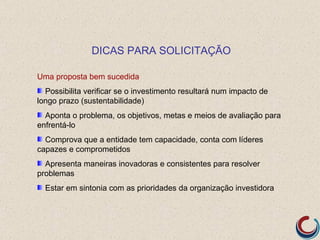 DICAS PARA SOLICITAÇÃO

Uma proposta bem sucedida
  Possibilita verificar se o investimento resultará num impacto de
longo prazo (sustentabilidade)
  Aponta o problema, os objetivos, metas e meios de avaliação para
enfrentá-lo
  Comprova que a entidade tem capacidade, conta com líderes
capazes e comprometidos
  Apresenta maneiras inovadoras e consistentes para resolver
problemas
  Estar em sintonia com as prioridades da organização investidora
 