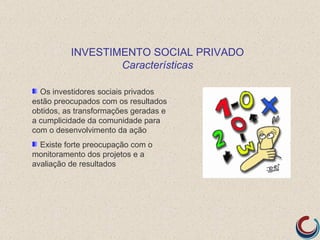 INVESTIMENTO SOCIAL PRIVADO
                  Características

  Os investidores sociais privados
estão preocupados com os resultados
obtidos, as transformações geradas e
a cumplicidade da comunidade para
com o desenvolvimento da ação
  Existe forte preocupação com o
monitoramento dos projetos e a
avaliação de resultados
 