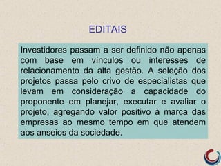 EDITAIS

Investidores passam a ser definido não apenas
com base em vínculos ou interesses de
relacionamento da alta gestão. A seleção dos
projetos passa pelo crivo de especialistas que
levam em consideração a capacidade do
proponente em planejar, executar e avaliar o
projeto, agregando valor positivo à marca das
empresas ao mesmo tempo em que atendem
aos anseios da sociedade.
 