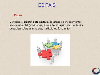 EDITAIS

       Dicas

•   Verifique o objetivo do edital e as áreas de investimento
    socioambiental (atividades, áreas de atuação, etc.) – Muita
    pesquisa sobre a empresa, instituto ou fundação
 