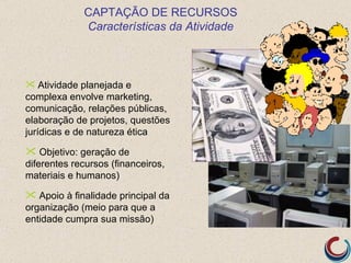 CAPTAÇÃO DE RECURSOS
             Características da Atividade



 Atividade planejada e
complexa envolve marketing,
comunicação, relações públicas,
elaboração de projetos, questões
jurídicas e de natureza ética

 Objetivo: geração de
diferentes recursos (financeiros,
materiais e humanos)

 Apoio à finalidade principal da
organização (meio para que a
entidade cumpra sua missão)
 