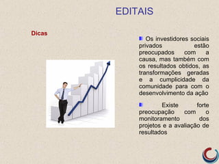 EDITAIS

Dicas
               Os investidores sociais
            privados            estão
            preocupados      com     a
            causa, mas também com
            os resultados obtidos, as
            transformações geradas
            e a cumplicidade da
            comunidade para com o
            desenvolvimento da ação
                    Existe       forte
            preocupação     com      o
            monitoramento         dos
            projetos e a avaliação de
            resultados
 