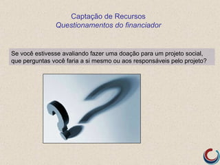 Captação de Recursos
               Questionamentos do financiador


Se você estivesse avaliando fazer uma doação para um projeto social,
que perguntas você faria a si mesmo ou aos responsáveis pelo projeto?
 