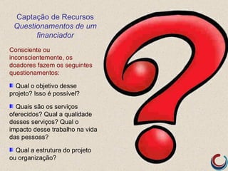 Captação de Recursos
 Questionamentos de um
       financiador
Consciente ou
inconscientemente, os
doadores fazem os seguintes
questionamentos:

  Qual o objetivo desse
projeto? Isso é possível?

  Quais são os serviços
oferecidos? Qual a qualidade
desses serviços? Qual o
impacto desse trabalho na vida
das pessoas?

  Qual a estrutura do projeto
ou organização?
 