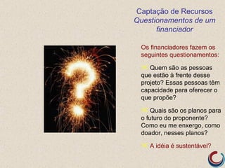 Captação de Recursos
Questionamentos de um
      financiador

 Os financiadores fazem os
 seguintes questionamentos:

  Quem são as pessoas
 que estão à frente desse
 projeto? Essas pessoas têm
 capacidade para oferecer o
 que propõe?

  Quais são os planos para
 o futuro do proponente?
 Como eu me enxergo, como
 doador, nesses planos?

  A idéia é sustentável?
 
