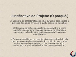 Justificativa do Projeto: (O porquê.)
a) Descreva as características sociais, culturais, econômicas e
  políticas do público-alvo com o qual o projeto irá trabalhar.

   b) Descreva as ações que pretende desenvolver e como
   poderão transformar a situação, enumere as alterações
   esperadas, incluindo tanto mudanças qualitativas como
                        quantitativas.

c) Enumere qualidades ou características da realidade local e
 das pessoas atendidas que poderão contribuir para que as
    ações planejadas alcancem os resultados esperados,
   melhorando a qualidade de vida das pessoas atendidas.
 
